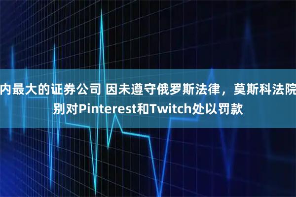 国内最大的证券公司 因未遵守俄罗斯法律，莫斯科法院分别对Pinterest和Twitch处以罚款