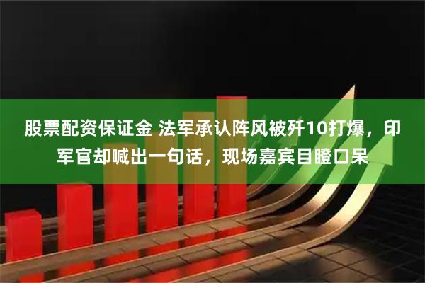 股票配资保证金 法军承认阵风被歼10打爆，印军官却喊出一句话，现场嘉宾目瞪口呆