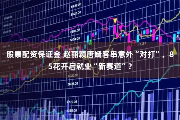 股票配资保证金 赵丽颖唐嫣客串意外“对打”，85花开启就业“新赛道”？