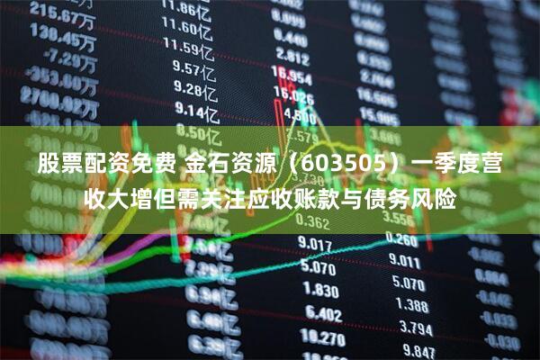 股票配资免费 金石资源（603505）一季度营收大增但需关注应收账款与债务风险