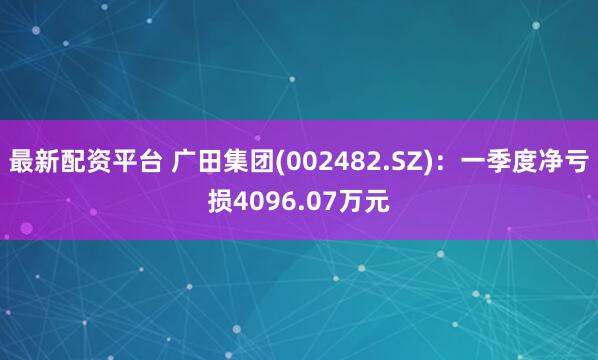最新配资平台 广田集团(002482.SZ)：一季度净亏损4096.07万元