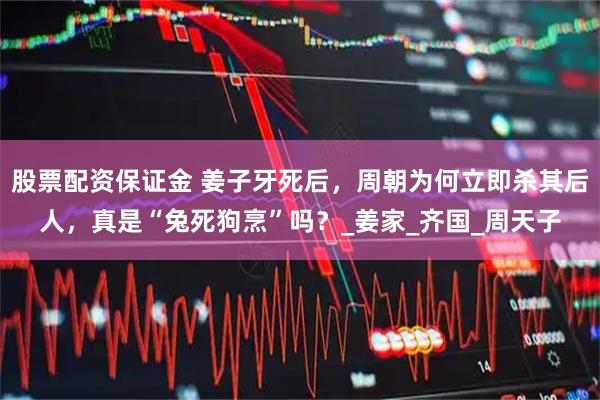 股票配资保证金 姜子牙死后，周朝为何立即杀其后人，真是“兔死狗烹”吗？_姜家_齐国_周天子